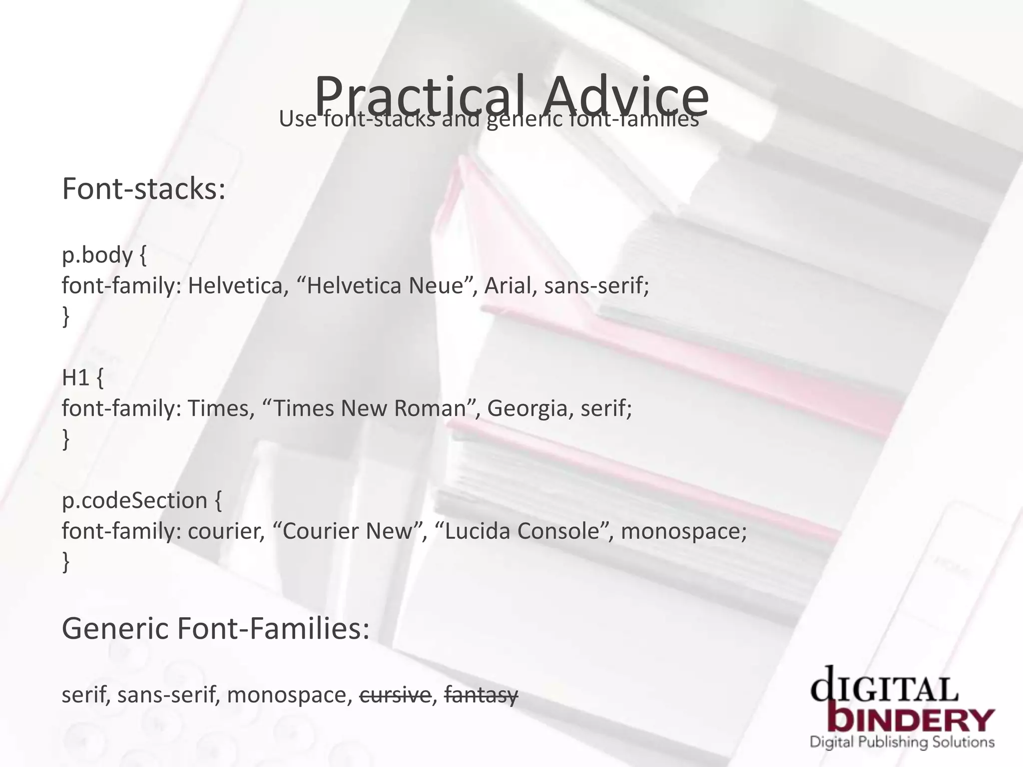 Practical Advice
                      Use font-stacks and generic font-families

Font-stacks:
p.body {
font-family: Helvetica, “Helvetica Neue”, Arial, sans-serif;
}

H1 {
font-family: Times, “Times New Roman”, Georgia, serif;
}

p.codeSection {
font-family: courier, “Courier New”, “Lucida Console”, monospace;
}

Generic Font-Families:
serif, sans-serif, monospace, cursive, fantasy
 