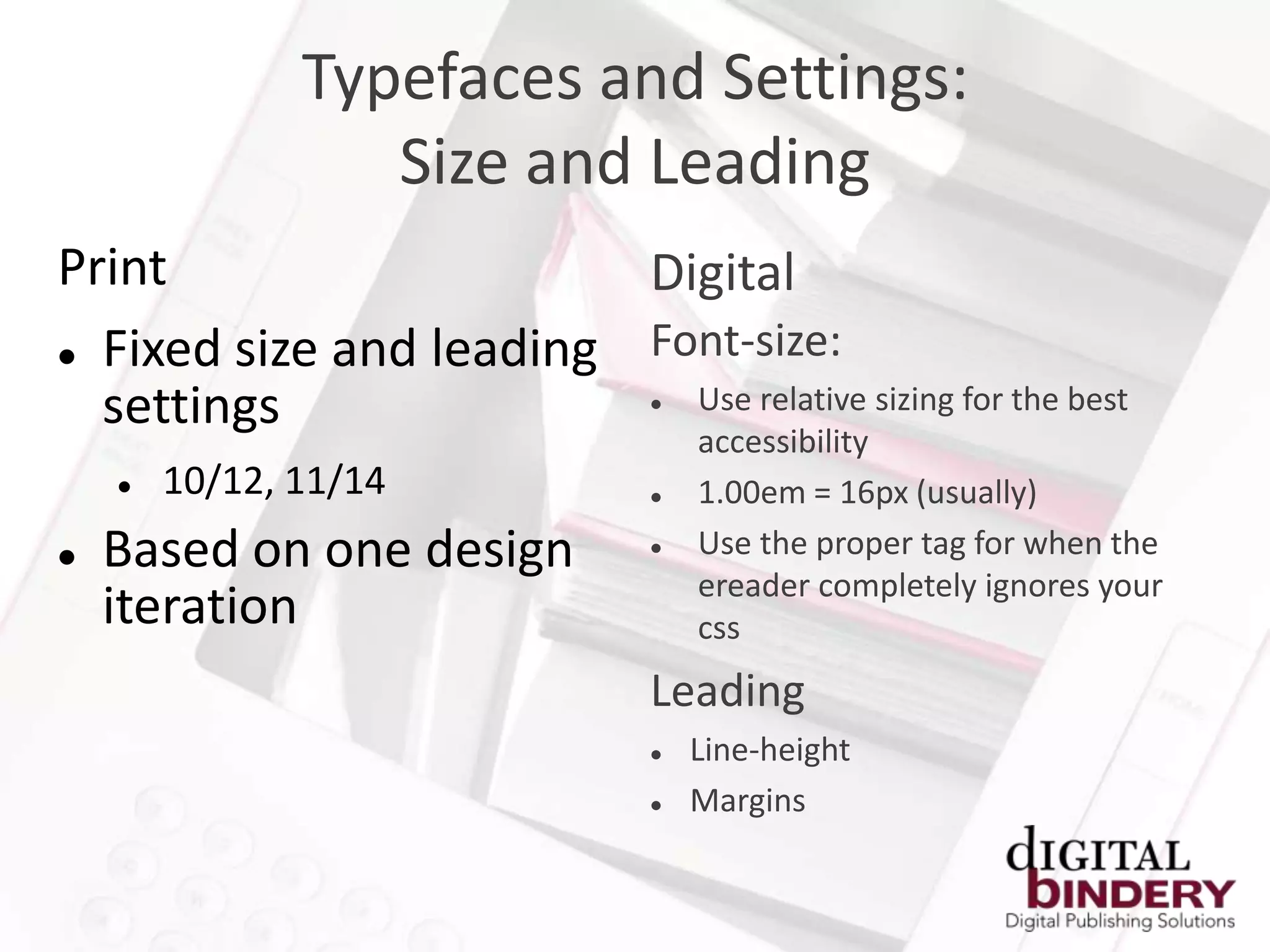Typefaces and Settings:
                  Size and Leading
Print                    Digital
 Fixed size and leading Font-size:
  settings                 Use relative sizing for the best
                                

                                    accessibility
       10/12, 11/14               1.00em = 16px (usually)
   Based on one design            Use the proper tag for when the
                                    ereader completely ignores your
    iteration                       css
                                Leading
                                   Line-height
                                   Margins
 