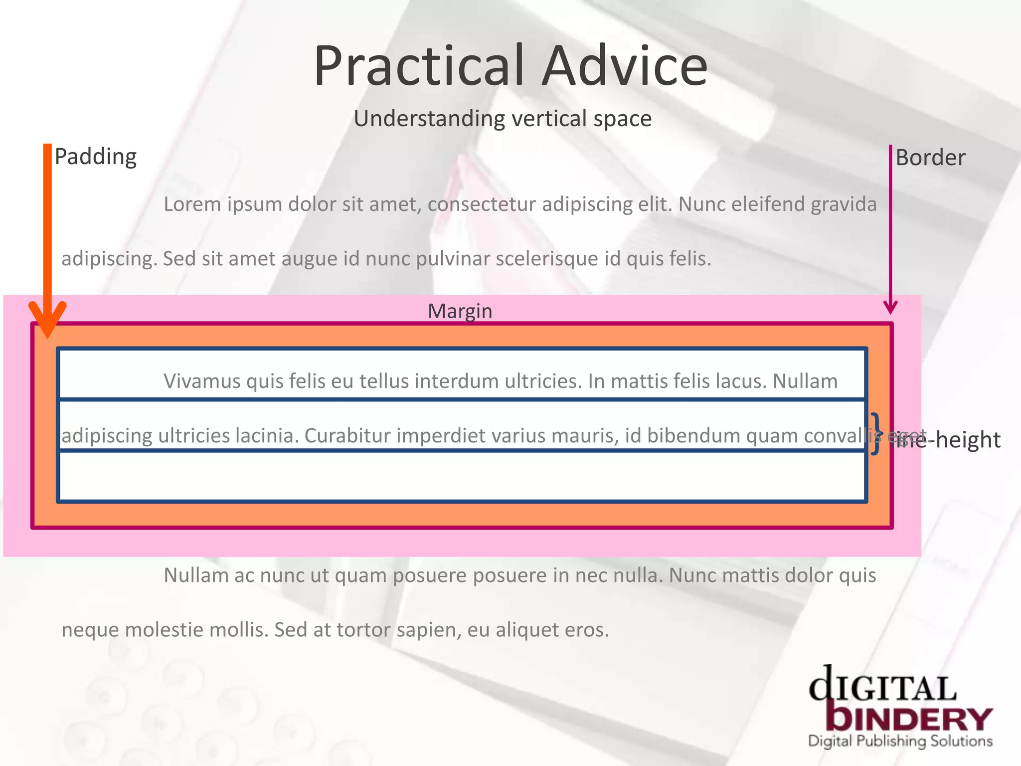 Practical Advice
                                 Understanding vertical space
Padding                                                                                         Border
           Lorem ipsum dolor sit amet, consectetur adipiscing elit. Nunc eleifend gravida

adipiscing. Sed sit amet augue id nunc pulvinar scelerisque id quis felis.

                                         Margin


           Vivamus quis felis eu tellus interdum ultricies. In mattis felis lacus. Nullam

                                                                                            }
adipiscing ultricies lacinia. Curabitur imperdiet varius mauris, id bibendum quam convallis eget.
                                                                                            line-height




           Nullam ac nunc ut quam posuere posuere in nec nulla. Nunc mattis dolor quis

neque molestie mollis. Sed at tortor sapien, eu aliquet eros.
 