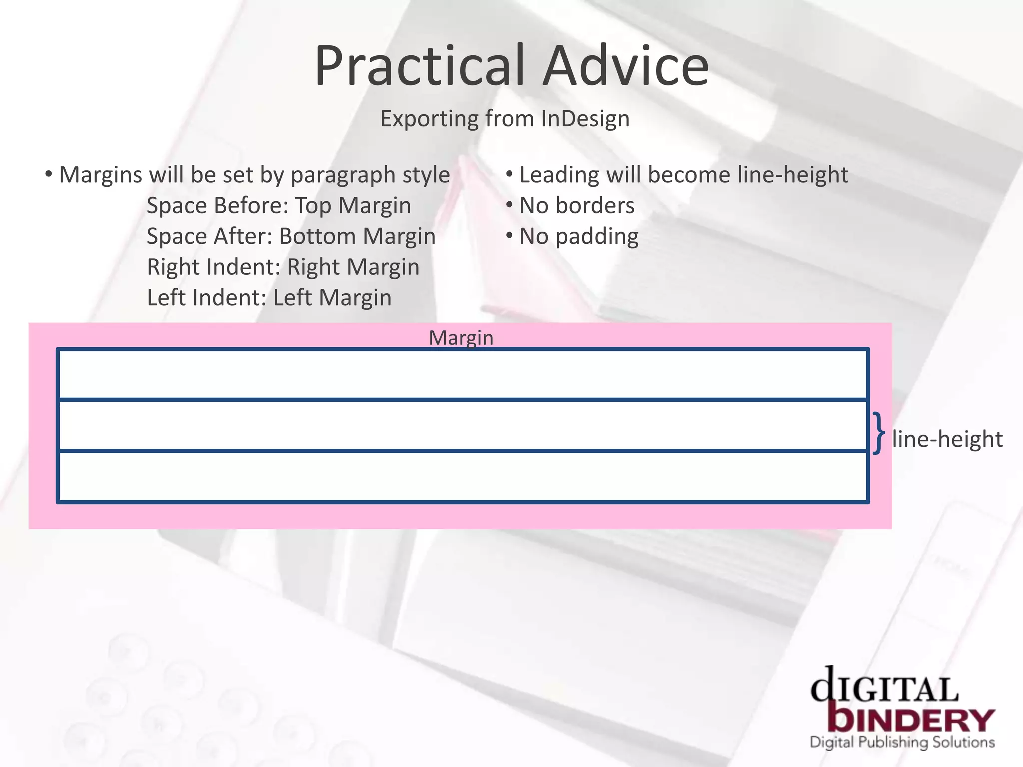 Practical Advice
                                 Exporting from InDesign

• Margins will be set by paragraph style      • Leading will become line-height
          Space Before: Top Margin            • No borders
          Space After: Bottom Margin          • No padding
          Right Indent: Right Margin
          Left Indent: Left Margin
                                     Margin



                                                                                  } line-height
 