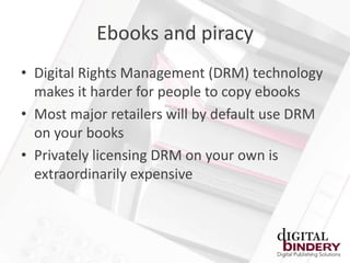 Ebooks and piracy
• Digital Rights Management (DRM) technology
  makes it harder for people to copy ebooks
• Most major retailers will by default use DRM
  on your books
• Privately licensing DRM on your own is
  extraordinarily expensive
 