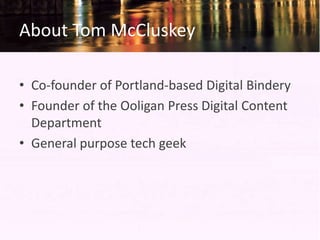 About Tom McCluskey

• Co-founder of Portland-based Digital Bindery
• Founder of the Ooligan Press Digital Content
  Department
• General purpose tech geek
 