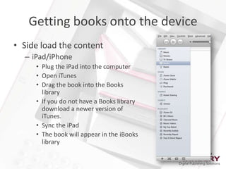 Getting books onto the device
• Side load the content
  – iPad/iPhone
     • Plug the iPad into the computer
     • Open iTunes
     • Drag the book into the Books
       library
     • If you do not have a Books library
       download a newer version of
       iTunes.
     • Sync the iPad
     • The book will appear in the iBooks
       library
 