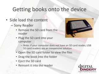 Getting books onto the device
• Side load the content
  – Sony Reader
     • Remove the SD card from the
       reader
     • Plug the SD card into your
       computer
          – Note: if your computer does not have an SD card reader, USB
            SD card readers are an inexpensive solution
     •   Open the SD card folder to view the files
     •   Drag the book into the folder
     •   Eject the SD card
     •   Reinsert it into the reader
 