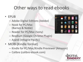 Other ways to read ebooks
• EPUB
  – Adobe Digital Editions (Adobe)
  – Nook for PC/Mac
    (Barnes & Noble)
  – Reader for PC/Mac (Sony)
  – Readium (Google Chrome Plugin)
  – Azardi (Infogrid Pacific)
• MOBI (Kindle format)
  – Kindle for PC/Mac/Kindle Previewer (Amazon)
  – Calibre (calibre-ebook.com)
 