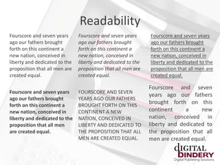 Readability
Fourscore and seven years      Fourscore and seven years      Fourscore and seven years
ago our fathers brought        ago our fathers brought        ago our fathers brought
forth on this continent a      forth on this continent a      forth on this continent a
new nation, conceived in       new nation, conceived in       new nation, conceived in
liberty and dedicated to the   liberty and dedicated to the   liberty and dedicated to the
proposition that all men are   proposition that all men are   proposition that all men are
created equal.                 created equal.                 created equal.

                                                              Fourscore and seven
Fourscore and seven years      FOURSCORE AND SEVEN
                                                              years ago our fathers
ago our fathers brought        YEARS AGO OUR FATHERS
forth on this continent a      BROUGHT FORTH ON THIS
                                                              brought forth on this
new nation, conceived in       CONTINENT A NEW                continent     a     new
liberty and dedicated to the   NATION, CONCEIVED IN           nation, conceived in
proposition that all men       LIBERTY AND DEDICATED TO       liberty and dedicated to
are created equal.             THE PROPOSITION THAT ALL       the proposition that all
                               MEN ARE CREATED EQUAL.         men are created equal.
 