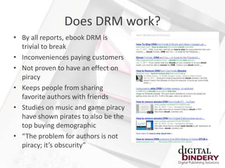 Does DRM work?
• By all reports, ebook DRM is
  trivial to break
• Inconveniences paying customers
• Not proven to have an effect on
  piracy
• Keeps people from sharing
  favorite authors with friends
• Studies on music and game piracy
  have shown pirates to also be the
  top buying demographic
• “The problem for authors is not
  piracy; it’s obscurity”
 