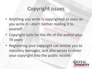 Copyright issues
• Anything you write is copyrighted as soon as
  you write it—don’t bother mailing it to
  yourself
• Copyright lasts for the life of the author plus
  70 years
• Registering your copyright can entitle you to
  statutory damages, and also serves to enter
  your copyright into the public record
 