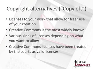 Copyright alternatives (“Copyleft”)
• Licenses to your work that allow for freer use
  of your creation
• Creative Commons is the most widely known
• Various kinds of licenses depending on what
  you want to allow
• Creative Commons licenses have been treated
  by the courts as valid licenses
 