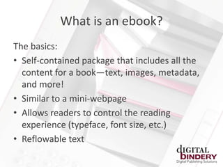 What is an ebook?
The basics:
• Self-contained package that includes all the
  content for a book—text, images, metadata,
  and more!
• Similar to a mini-webpage
• Allows readers to control the reading
  experience (typeface, font size, etc.)
• Reflowable text
 