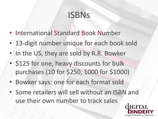 ISBNs
• International Standard Book Number
• 13-digit number unique for each book sold
• In the US, they are sold by R.R. Bowker
• $125 for one, heavy discounts for bulk
  purchases (10 for $250, 1000 for $1000)
• Bowker says: one for each format sold
• Some retailers will sell without an ISBN and
  use their own number to track sales
 