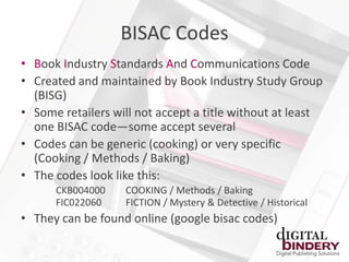 BISAC Codes
• Book Industry Standards And Communications Code
• Created and maintained by Book Industry Study Group
  (BISG)
• Some retailers will not accept a title without at least
  one BISAC code—some accept several
• Codes can be generic (cooking) or very specific
  (Cooking / Methods / Baking)
• The codes look like this:
      CKB004000    COOKING / Methods / Baking
      FIC022060    FICTION / Mystery & Detective / Historical
• They can be found online (google bisac codes)
 