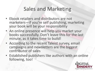 Sales and Marketing
• Ebook retailers and distributors are not
  marketers—if you’re self publishing, marketing
  your book will be your responsibility
• An online presence will help you market your
  books successfully. Don’t leave this for the last
  minute, as it takes time to build!
• According to the recent Taleist survey, email
  campaigns and newsletters are the biggest
  contributor of sales
• Established publishers like authors with an online
  following, too!
 