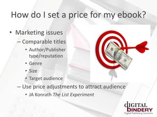 How do I set a price for my ebook?
• Marketing issues
  – Comparable titles
     • Author/Publisher
       type/reputation
     • Genre
     • Size
     • Target audience
  – Use price adjustments to attract audience
     • JA Konrath The List Experiment
 
