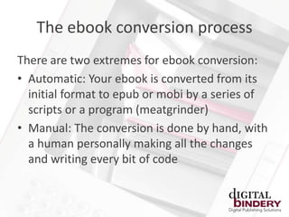 The ebook conversion process
There are two extremes for ebook conversion:
• Automatic: Your ebook is converted from its
  initial format to epub or mobi by a series of
  scripts or a program (meatgrinder)
• Manual: The conversion is done by hand, with
  a human personally making all the changes
  and writing every bit of code
 