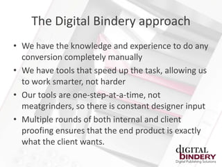 The Digital Bindery approach
• We have the knowledge and experience to do any
  conversion completely manually
• We have tools that speed up the task, allowing us
  to work smarter, not harder
• Our tools are one-step-at-a-time, not
  meatgrinders, so there is constant designer input
• Multiple rounds of both internal and client
  proofing ensures that the end product is exactly
  what the client wants.
 