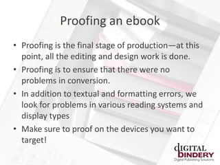 Proofing an ebook
• Proofing is the final stage of production—at this
  point, all the editing and design work is done.
• Proofing is to ensure that there were no
  problems in conversion.
• In addition to textual and formatting errors, we
  look for problems in various reading systems and
  display types
• Make sure to proof on the devices you want to
  target!
 