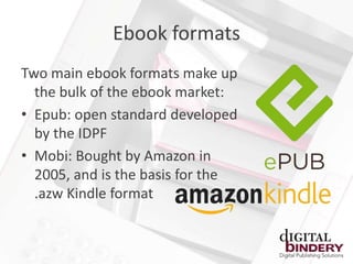 Ebook formats
Two main ebook formats make up
  the bulk of the ebook market:
• Epub: open standard developed
  by the IDPF
• Mobi: Bought by Amazon in
  2005, and is the basis for the
  .azw Kindle format
 