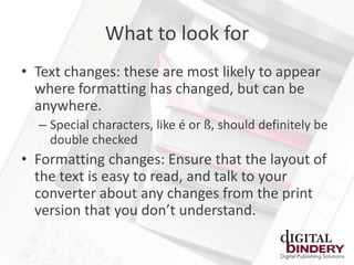 What to look for
• Text changes: these are most likely to appear
  where formatting has changed, but can be
  anywhere.
  – Special characters, like é or ß, should definitely be
    double checked
• Formatting changes: Ensure that the layout of
  the text is easy to read, and talk to your
  converter about any changes from the print
  version that you don’t understand.
 