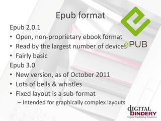 Epub format
Epub 2.0.1
• Open, non-proprietary ebook format
• Read by the largest number of devices
• Fairly basic
Epub 3.0
• New version, as of October 2011
• Lots of bells & whistles
• Fixed layout is a sub-format
  – Intended for graphically complex layouts
 