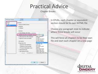 Practical Advice
    Chapter Breaks


             In EPUBs, each chapter or equivalent
             section should be its own XHTML file

             Choose one paragraph style to indicate
             where these breaks will occur

             This will force all chapters to be their own
             file and start each chapter on a new page
 