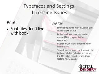 Typefaces and Settings:
             Licensing Issues
Print                     Digital
                               Embedding fonts with InDesign can
 Font files don't live
                          1.

                               invalidate the epub
  with book               2.   Embedded fonts are not widely
                               usable (Fixed Layout is the
                               exception)
                          3.   License must allow embedding or
                               distribution
                          4.   Some fonts require the license to be
                               in the epub file (which may cause
                               the file to be invalid—make it an
                               XHTML file instead)
 