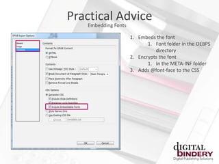 Practical Advice
   Embedding Fonts

                     1. Embeds the font
                            1. Font folder in the OEBPS
                               directory
                     2. Encrypts the font
                            1. In the META-INF folder
                     3. Adds @font-face to the CSS
 