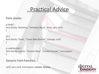 Practical Advice
                      Use font-stacks and generic font-families

Font-stacks:
p.body {
font-family: Helvetica, “Helvetica Neue”, Arial, sans-serif;
}

H1 {
font-family: Times, “Times New Roman”, Georgia, serif;
}

p.codeSection {
font-family: courier, “Courier New”, “Lucida Console”, monospace;
}

Generic Font-Families:
serif, sans-serif, monospace, cursive, fantasy
 