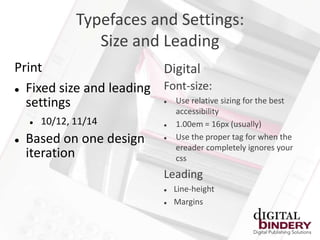 Typefaces and Settings:
                  Size and Leading
Print                    Digital
 Fixed size and leading Font-size:
  settings                 Use relative sizing for the best
                                

                                    accessibility
       10/12, 11/14               1.00em = 16px (usually)
   Based on one design            Use the proper tag for when the
                                    ereader completely ignores your
    iteration                       css
                                Leading
                                   Line-height
                                   Margins
 