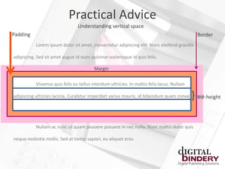 Practical Advice
                                 Understanding vertical space
Padding                                                                                         Border
           Lorem ipsum dolor sit amet, consectetur adipiscing elit. Nunc eleifend gravida

adipiscing. Sed sit amet augue id nunc pulvinar scelerisque id quis felis.

                                         Margin


           Vivamus quis felis eu tellus interdum ultricies. In mattis felis lacus. Nullam

                                                                                            }
adipiscing ultricies lacinia. Curabitur imperdiet varius mauris, id bibendum quam convallis eget.
                                                                                            line-height




           Nullam ac nunc ut quam posuere posuere in nec nulla. Nunc mattis dolor quis

neque molestie mollis. Sed at tortor sapien, eu aliquet eros.
 