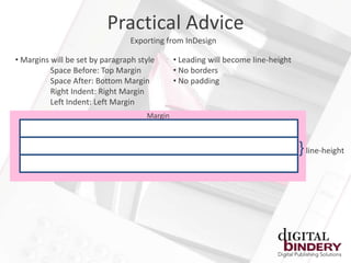 Practical Advice
                                 Exporting from InDesign

• Margins will be set by paragraph style      • Leading will become line-height
          Space Before: Top Margin            • No borders
          Space After: Bottom Margin          • No padding
          Right Indent: Right Margin
          Left Indent: Left Margin
                                     Margin



                                                                                  } line-height
 