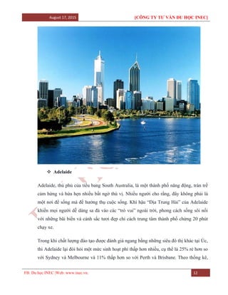 August 17, 2015 [CÔNG TY TƯ VẤN DU HỌC INEC]
FB: Du học INEC |Web: www.inec.vn. 12
 Adelaide
Adelaide, thủ phủ của tiểu bang South Australia, là một thành phố năng động, tràn trề
cảm hứng và hứa hẹn nhiều bất ngờ thú vị. Nhiều người cho rằng, đây không phải là
một nơi để sống mà để hưởng thụ cuộc sống. Khí hậu “Địa Trung Hải” của Adelaide
khiến mọi người dễ dàng sa đà vào các “trò vui” ngoài trời, phong cách sống sôi nổi
với những bãi biển và cảnh sắc tươi đẹp chỉ cách trung tâm thành phố chừng 20 phút
chạy xe.
Trong khi chất lượng đào tạo được đánh giá ngang bằng những siêu đô thị khác tại Úc,
thì Adelaide lại đòi hỏi một mức sinh hoạt phí thấp hơn nhiều, cụ thể là 25% rẻ hơn so
với Sydney và Melbourne và 11% thấp hơn so với Perth và Brisbane. Theo thống kê,
 