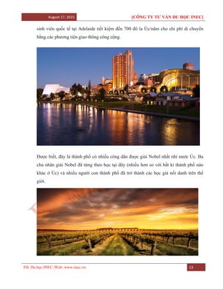 August 17, 2015 [CÔNG TY TƯ VẤN DU HỌC INEC]
FB: Du học INEC |Web: www.inec.vn. 13
sinh viên quốc tế tại Adelaide tiết kiệm đến 700 đô la Úc/năm cho chi phí di chuyển
bằng các phương tiện giao thông công cộng.
Được biết, đây là thành phố có nhiều công dân được giải Nobel nhất nhì nước Úc. Ba
chủ nhân giải Nobel đã từng theo học tại đây (nhiều hơn so với bất kì thành phố nào
khác ở Úc) và nhiều người con thành phố đã trở thành các học giả nổi danh trên thế
giới.
 