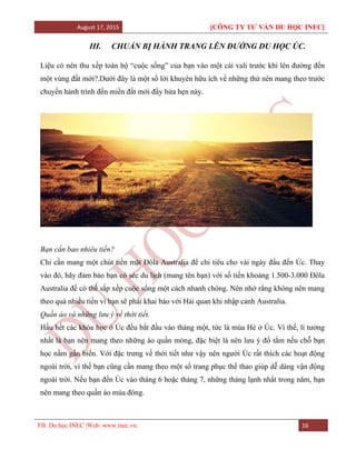 August 17, 2015 [CÔNG TY TƯ VẤN DU HỌC INEC]
FB: Du học INEC |Web: www.inec.vn. 16
III. CHUẨN BỊ HÀNH TRANG LÊN ĐƯỜNG DU HỌC ÚC.
Liệu có nên thu xếp toàn bộ “cuộc sống” của bạn vào một cái vali trước khi lên đường đến
một vùng đất mới?.Dưới đây là một số lời khuyên hữu ích về những thứ nên mang theo trước
chuyến hành trình đến miền đất mới đầy hứa hẹn này.
Bạn cần bao nhiêu tiền?
Chỉ cần mang một chút tiền mặt Đôla Australia để chi tiêu cho vài ngày đầu đến Úc. Thay
vào đó, hãy đảm bảo bạn có séc du lịch (mang tên bạn) với số tiền khoảng 1.500-3.000 Đôla
Australia để có thể sắp xếp cuộc sống một cách nhanh chóng. Nên nhớ rằng không nên mang
theo quá nhiều tiền vì bạn sẽ phải khai báo với Hải quan khi nhập cảnh Australia.
Quần áo và những lưu ý về thời tiết.
Hầu hết các khóa học ở Úc đều bắt đầu vào tháng một, tức là mùa Hè ở Úc. Vì thế, lí tưởng
nhất là bạn nên mang theo những áo quần mỏng, đặc biệt là nên lưu ý đồ tắm nếu chỗ bạn
học nằm gần biển. Với đặc trưng về thời tiết như vậy nên người Úc rất thích các hoạt động
ngoài trời, vì thế bạn cũng cần mang theo một số trang phục thể thao giúp dễ dàng vận động
ngoài trời. Nếu bạn đến Úc vào tháng 6 hoặc tháng 7, những tháng lạnh nhất trong năm, bạn
nên mang theo quần áo mùa đông.
 