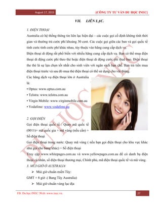 August 17, 2015 [CÔNG TY TƯ VẤN DU HỌC INEC]
FB: Du học INEC |Web: www.inec.vn. 27
VII. LIÊN LẠC.
1. ĐIỆN THOẠI
Australia có hệ thống thông tin liên lạc hiện đại – các cuộc gọi cố định không tính thời
gian và thường trả cước phí khoảng 30 cent. Các cuộc gọi giữa các ban và gọi quốc tế
tính cước tính cước phí khác nhau, tùy thuộc vào hãng cung cấp dịch vụ.
Điện thoại di động rất phổ biến với nhiều hãng cung cấp dịch vụ. Bạn có thể mua điện
thoại di động cước phí theo thẻ hoặc điện thoại di động cước phí thuê bao. Điện thoại
the thẻ là sự lựa chọn tốt nhất cho sinh viên với ngân sách hạn chế. Bạn trả tiền mua
điện thoại trước và sau đó mua thẻ điện thoại có thể sử dụng cho vài tháng.
Các hãng dịch vụ điện thoại lớn ở Australia
là:
• Optus: www.optus.com.au
• Telstra: www.telstra.com.au
• Virgin Mobile: www.virginmobile.com.au
• Vodafone: www.vodafone.au
2. GỌI ĐIỆN
Gọi điện thoại quốc tế : Quay mã quốc tế
(0011)+ mã quốc gia + mã vùng (nếu cần) +
Số điện thoại
Gọi điện thoại trong nước: Quay mã vùng ( nếu bạn gọi điện thoại cho khu vực khác
như gọi cho bang khác) + Số điện thoại
Truy cập www.whitepages.com.au và www.yellowpages.com.au để có danh bạ điện
thoại cá nhân, số điện thoại thương mại, Chính phủ, mã điện thoại quốc tế và mã vùng.
3. MÚI GIỜ Ở AUSTRALIA
 Múi giờ chuẩn miền Tây:
GMT + 8 giờ .( Bang Tây Australia)
 Múi giờ chuẩn vùng lục địa
 