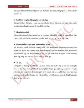 August 17, 2015 [CÔNG TY TƯ VẤN DU HỌC INEC]
FB: Du học INEC |Web: www.inec.vn. 38
liên quan đến sức khỏe của bạn và loại thuốc mà bạn đang sử dụng dù nó không được
mua tại Úc.
6. Tìm kiếm trợ giúp bằng ngôn ngữ của bạn.
Bạn có thể thấy thông tin và các trợ giúp về các vấn đề chăm sóc sức khỏe bằng ngôn
ngữ của bạn trên các trang web của chính phủ Úc.
7. Hãy đi cùng ai đó.
Bệnh nhân có quyền được mang bạn bè và người thân để hỗ trợ khi đi khám bệnh. Bạn
cũng có thể yêu cầu dịch vụ phiên dịch khi trình bày về các vấn đề sức khỏe.
8. Đừng đợi đến khi có bệnh mới đi khám bệnh.
Tại Australia, có rất nhiều các chương trình kiểm tra sức khỏe và phòng bệnh dành cho
người dân. Ví dụ như chương trình tiêm chủng quốc gia hay kiểm tra miễn phí đối với
một số bệnh ung thư. GP của bạn có thể cho bạn biết thêm thông tin về các chương
trình này cũng như làm thế nào để đăng ký tham gia.
9. Chi phí.
Công dân và thường trú nhân tại Úc được hưởng các dịch vụ y tế căn bản miễn phí
hoặc có thể được chính phủ bồi hoàn một phần chi phí qua hệ thống Medicare (trợ cấp
y tế toàn dân bằng thuế). Đối với người nước ngoài, một số visa bắt buộc bạn phải mua
bảo hiểm y tế tư khi sống tại Úc. Hãy tìm hiểu về những quy định và chi phí của các
dịch vụ bảo hiểm này.
 