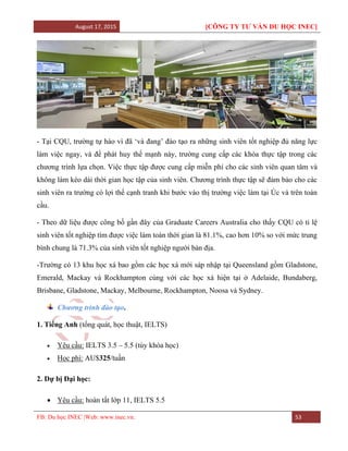 August 17, 2015 [CÔNG TY TƯ VẤN DU HỌC INEC]
FB: Du học INEC |Web: www.inec.vn. 53
- Tại CQU, trường tự hào vì đã ‘và đang’ đào tạo ra những sinh viên tốt nghiệp đủ năng lực
làm việc ngay, và để phát huy thế mạnh này, trường cung cấp các khóa thực tập trong các
chương trình lựa chọn. Việc thực tập được cung cấp miễn phí cho các sinh viên quan tâm và
không làm kéo dài thời gian học tập của sinh viên. Chương trình thực tập sẽ đảm bảo cho các
sinh viên ra trường có lợi thế cạnh tranh khi bước vào thị trường việc làm tại Úc và trên toàn
cầu.
- Theo dữ liệu được công bố gần đây của Graduate Careers Australia cho thấy CQU có tỉ lệ
sinh viên tốt nghiệp tìm được việc làm toàn thời gian là 81.1%, cao hơn 10% so với mức trung
bình chung là 71.3% của sinh viên tốt nghiệp người bản địa.
-Trường có 13 khu học xá bao gồm các học xá mới sáp nhập tại Queensland gồm Gladstone,
Emerald, Mackay và Rockhampton cùng với các học xá hiện tại ở Adelaide, Bundaberg,
Brisbane, Gladstone, Mackay, Melbourne, Rockhampton, Noosa và Sydney.
Chương trình đào tạo.
1. Tiếng Anh (tổng quát, học thuật, IELTS)
 Yêu cầu: IELTS 3.5 – 5.5 (tùy khóa học)
 Học phí: AU$325/tuần
2. Dự bị Đại học:
 Yêu cầu: hoàn tất lớp 11, IELTS 5.5
 