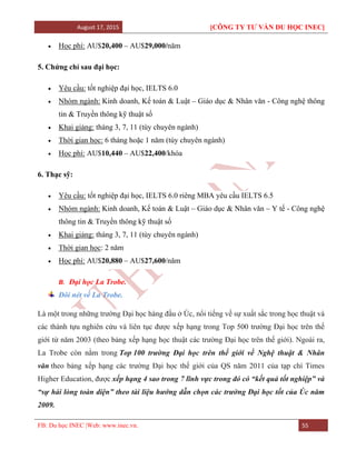 August 17, 2015 [CÔNG TY TƯ VẤN DU HỌC INEC]
FB: Du học INEC |Web: www.inec.vn. 55
 Học phí: AU$20,400 – AU$29,000/năm
5. Chứng chỉ sau đại học:
 Yêu cầu: tốt nghiệp đại học, IELTS 6.0
 Nhóm ngành: Kinh doanh, Kế toán & Luật – Giáo dục & Nhân văn - Công nghệ thông
tin & Truyền thông kỹ thuật số
 Khai giảng: tháng 3, 7, 11 (tùy chuyên ngành)
 Thời gian học: 6 tháng hoặc 1 năm (tùy chuyên ngành)
 Học phí: AU$10,440 – AU$22,400/khóa
6. Thạc sỹ:
 Yêu cầu: tốt nghiệp đại học, IELTS 6.0 riêng MBA yêu cầu IELTS 6.5
 Nhóm ngành: Kinh doanh, Kế toán & Luật – Giáo dục & Nhân văn – Y tế - Công nghệ
thông tin & Truyền thông kỹ thuật số
 Khai giảng: tháng 3, 7, 11 (tùy chuyên ngành)
 Thời gian học: 2 năm
 Học phí: AU$20,880 – AU$27,600/năm
B. Đại học La Trobe.
Đôi nét về La Trobe.
Là một trong những trường Đại học hàng đầu ở Úc, nổi tiếng về sự xuất sắc trong học thuật và
các thành tựu nghiên cứu và liên tục được xếp hạng trong Top 500 trường Đại học trên thế
giới từ năm 2003 (theo bảng xếp hạng học thuật các trường Đại học trên thế giới). Ngoài ra,
La Trobe còn nằm trong Top 100 trường Đại học trên thế giới về Nghệ thuật & Nhân
văn theo bảng xếp hạng các trường Đại học thế giới của QS năm 2011 của tạp chí Times
Higher Education, được xếp hạng 4 sao trong 7 lĩnh vực trong đó có “kết quả tốt nghiệp” và
“sự hài lòng toàn diện” theo tài liệu hướng dẫn chọn các trường Đại học tốt của Úc năm
2009.
 