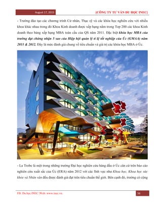 August 17, 2015 [CÔNG TY TƯ VẤN DU HỌC INEC]
FB: Du học INEC |Web: www.inec.vn. 56
- Trường đào tạo các chương trình Cử nhân, Thạc sỹ và các khóa học nghiên cứu với nhiều
khoa khác nhau trong đó Khoa Kinh doanh được xếp hạng nằm trong Top 200 các khoa Kinh
doanh theo bảng xếp hạng MBA toàn cầu của QS năm 2011. Đặc biệt khóa học MBA của
trường đạt chứng nhận 5 sao của Hiệp hội quản lý tỉ lệ tốt nghiệp của Úc (GMAA) năm
2011 & 2012. Đây là mức đánh giá chung về tiêu chuẩn và giá trị các khóa học MBA ở Úc.
- La Trobe là một trong những trường Đại học nghiên cứu hàng đầu ở Úc căn cứ trên báo cáo
nghiên cứu xuất sắc của Úc (ERA) năm 2012 với các lĩnh vực như Khoa học, Khoa học sức
khỏe và Nhân văn đều được đánh giá đạt trên tiêu chuẩn thế giới. Bên cạnh đó, trường có cộng
 