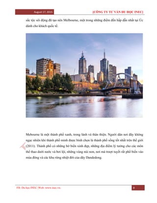August 17, 2015 [CÔNG TY TƯ VẤN DU HỌC INEC]
FB: Du học INEC |Web: www.inec.vn. 8
sắc tộc sôi động đã tạo nên Melbourne, một trong những điểm đến hấp dẫn nhất tại Úc
dành cho khách quốc tế.
Mebourne là một thành phố xanh, trong lành và thân thiện. Người dân nơi đây không
ngạc nhiên khi thành phố mình được bình chọn là thành phố sống tốt nhất trên thế giới
(2011). Thành phố có những bờ biển xinh đẹp, những địa điểm lý tưởng cho các môn
thể thao dưới nước và bơi lội, những vùng núi non, nơi mà trượt tuyết rất phổ biến vào
mùa đông và các khu rừng nhiệt đới của dãy Dandedong.
 