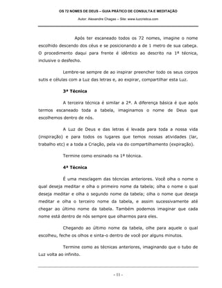 OS 72 NOMES DE DEUS – GUIA PRÁTICO DE CONSULTA E MEDITAÇÃO
Autor: Alexandre Chagas – Site: www.luzcristica.com

Após ter escaneado todos os 72 nomes, imagine o nome
escolhido descendo dos céus e se posicionando a de 1 metro de sua cabeça.
O procedimento daqui para frente é idêntico ao descrito na 1ª técnica,
inclusive o desfecho.
Lembre-se sempre de ao inspirar preencher todo os seus corpos
sutis e células com a Luz das letras e, ao expirar, compartilhar esta Luz.
3ª Técnica
A terceira técnica é similar a 2ª. A diferença básica é que após
termos escaneado toda a tabela, imaginamos o nome de Deus que
escolhemos dentro de nós.
A Luz de Deus e das letras é levada para toda a nossa vida
(inspiração) e para todos os lugares que temos nossas atividades (lar,
trabalho etc) e a toda a Criação, pela via do compartilhamento (expiração).
Termine como ensinado na 1ª técnica.
4ª Técnica
É uma mesclagem das técncias anteriores. Você olha o nome o
qual deseja meditar e olha o primeiro nome da tabela; olha o nome o qual
deseja meditar e olha o segundo nome da tabela; olha o nome que deseja
meditar e olha o terceiro nome da tabela, e assim sucessivamente até
chegar ao último nome da tabela. Também podemos imaginar que cada
nome está dentro de nós sempre que olharmos para eles.
Chegando ao último nome da tabela, olhe para aquele o qual
escolheu, feche os olhos e sinta-o dentro de você por alguns minutos.
Termine como as técnicas anteriores, imaginando que o tubo de
Luz volta ao infinito.

- 11 -

 