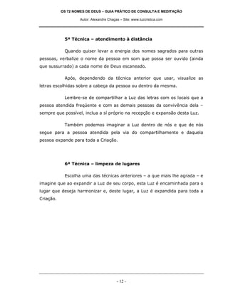 OS 72 NOMES DE DEUS – GUIA PRÁTICO DE CONSULTA E MEDITAÇÃO
Autor: Alexandre Chagas – Site: www.luzcristica.com

5ª Técnica – atendimento à distância
Quando quiser levar a energia dos nomes sagrados para outras
pessoas, verbalize o nome da pessoa em som que possa ser ouvido (ainda
que sussurrado) a cada nome de Deus escaneado.
Após, dependendo da técnica anterior que usar, visualize as
letras escolhidas sobre a cabeça da pessoa ou dentro da mesma.
Lembre-se de compartilhar a Luz das letras com os locais que a
pessoa atendida freqüente e com as demais pessoas da convivência dela –
sempre que possível, inclua a sí próprio na recepção e expansão desta Luz.
Também podemos imaginar a Luz dentro de nós e que de nós
segue para a pessoa atendida pela via do compartilhamento e daquela
pessoa expande para toda a Criação.

6ª Técnica – limpeza de lugares
Escolha uma das técnicas anteriores – a que mais lhe agrada – e
imagine que ao expandir a Luz de seu corpo, esta Luz é encaminhada para o
lugar que deseja harmonizar e, deste lugar, a Luz é expandida para toda a
Criação.

- 12 -

 