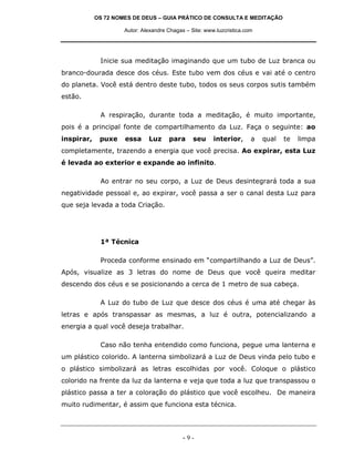 OS 72 NOMES DE DEUS – GUIA PRÁTICO DE CONSULTA E MEDITAÇÃO
Autor: Alexandre Chagas – Site: www.luzcristica.com

Inicie sua meditação imaginando que um tubo de Luz branca ou
branco-dourada desce dos céus. Este tubo vem dos céus e vai até o centro
do planeta. Você está dentro deste tubo, todos os seus corpos sutis também
estão.
A respiração, durante toda a meditação, é muito importante,
pois é a principal fonte de compartilhamento da Luz. Faça o seguinte: ao
inspirar,

puxe

essa

Luz

para

seu

interior,

a

qual

te

limpa

completamente, trazendo a energia que você precisa. Ao expirar, esta Luz
é levada ao exterior e expande ao infinito.
Ao entrar no seu corpo, a Luz de Deus desintegrará toda a sua
negatividade pessoal e, ao expirar, você passa a ser o canal desta Luz para
que seja levada a toda Criação.

1ª Técnica
Proceda conforme ensinado em “compartilhando a Luz de Deus”.
Após, visualize as 3 letras do nome de Deus que você queira meditar
descendo dos céus e se posicionando a cerca de 1 metro de sua cabeça.
A Luz do tubo de Luz que desce dos céus é uma até chegar às
letras e após transpassar as mesmas, a luz é outra, potencializando a
energia a qual você deseja trabalhar.
Caso não tenha entendido como funciona, pegue uma lanterna e
um plástico colorido. A lanterna simbolizará a Luz de Deus vinda pelo tubo e
o plástico simbolizará as letras escolhidas por você. Coloque o plástico
colorido na frente da luz da lanterna e veja que toda a luz que transpassou o
plástico passa a ter a coloração do plástico que você escolheu. De maneira
muito rudimentar, é assim que funciona esta técnica.

-9-

 