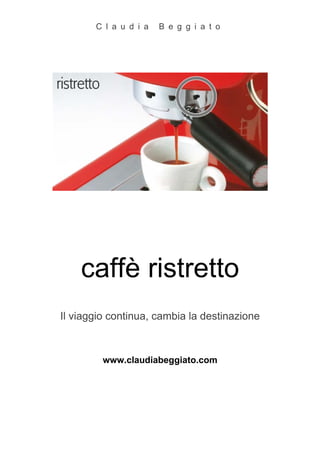 C l a u d i a   B e g g i a t o




    caffè ristretto
Il viaggio continua, cambia la destinazione



         www.claudiabeggiato.com
 