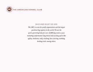 THE AMERICAN KENNEL CLUB
The AKC is a not-for-profit organization and the largest
purebred dog registry in the world. We are the
sports-governing body for over 22,000 dog events a year,
including conformation (dog shows) and exciting sports like
agility, obedience, rally, tracking, lure coursing, earthdog,
herding trials, among others.
WHO AND WHAT WE ARE:
 