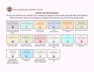 THE AMERICAN KENNEL CLUB
THANK YOU FOR READING!
We hope this information was valuable to you in helping your puppy live a long, healthy, happy life. Below, find additional
books in our Owner’s Manual series designed to strengthen the bond between you and your furry family member.
THE FIVE COMMANDS
EVERY DOG SHOULD
KNOW
CRATE TRAINING PUPPY FOOD
& NUTRITION
PUPPY
SOCIALIZATION
WHY DOES MY DOG
DO THAT?
WHAT’S HE THINKING?
10 ESSENTIAL SKILLS:
CGC TEST ITEMS
FIVE TRICKS YOU’LL
WANT TO SHOW OFF
THE ALL-PURPOSE
GROOMING TOOL KIT
TOOTH-BRUSHING:
WHY TO DO IT, AND
HOW
WHAT TO DO IF YOUR
PET GOES MISSING
WHAT ARE ALL THESE
VACCINES?
CANINE BODY
LANGUAGE: YOUR
DOG IS TRYING TO
TELL YOU SOMETHING
TRAINING WITH
TREATS
PUPPY POINTERS:
TIPS FOR SELECTING A
CANINE COMPANION
MOVING WITH YOUR
PETS
 
