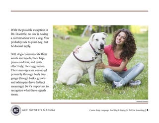 Canine Body Language: Your Dog Is Trying To Tell You Something | 3AKC OWNER’S MANUAL
With the possible exception of
Dr. Doolittle, no one is having
a conversation with a dog. You
probably talk to your dog. But
he doesn’t reply.
Still, dogs communicate their
wants and needs, their hap-
piness and fear, and quite
effectively, their aggression.
Their messages are conveyed
primarily through body lan-
guage (though barks, growls
and whimpers have distinct
meanings). So it’s important to
recognize what these signals
mean.
©william87/Thinkstock
 
