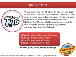 BLOCO TUTU
Venha curtir mais de 40 horas de folia em um super
bloco! Várias bandas nacionalmente conhecidas vão
agitar o maior bloco indoor do mundo! Prepare-se para
correr atrás do trio e conhecer muita gente bonita.
No Bloco Tutu 18 anos, o folião tem encontro garantido
com a alegria e diversão. Aproveite e garanta sua
presença na melhor festa do Brasil!!
R$ 300,00 - à vista dinheiro cartão/cheque
R$ 155,00 - 2 vezes cartão/cheque
R$ 110,00 - 3 vezes cartão/cheque
R$ 85,00 - 4 vezes cartão/cheque
4 noites: quinta, sexta, sábado e domingo
*Valores do lote atual: Data: 31/07/13 – Podendo se alterar a qualquer momento.
 