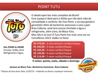 POINT TUTU
O abadá open bar mais completo do Brasil!
Esse espaço é ideal para o folião que não abre mão da
comodidade e conforto. No Tutu Point, a cerveja gelada é
garantida! Além de banheiros exclusivos e uma super
Área Coberta, você terá acesso ilimitado a água e
refrigerante, além claro, do Bloco Tutu.
Mas não é só isso! O Tutu Point traz mais uma vez no
Carnalfenas 2013: Vodka na faixa!
R$ 470,00 - à vista dinheiro cartão/cheque
R$ 240,00 - 2 vezes cartão/cheque
R$ 166,66 - 3 vezes cartão/cheque
R$ 130,00 - 4 vezes cartão/cheque
R$ 114,00 - 5 vezes cartão/cheque
4 noites: quinta, sexta, sábado e domingo
Das 23h00 às 02h00
Cerveja, Vodka, Rum
Refrigerante e Água.
-Acesso ao Bloco Tutu -Banheiros Exclusivos -Área Coberta
*Valores do lote atual: Data: 31/07/13 – Podendo se alterar a qualquer momento.
 