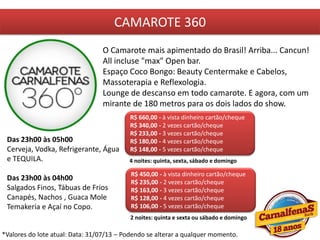 CAMAROTE 360
O Camarote mais apimentado do Brasil! Arriba... Cancun!
All incluse "max" Open bar.
Espaço Coco Bongo: Beauty Centermake e Cabelos,
Massoterapia e Reflexologia.
Lounge de descanso em todo camarote. E agora, com um
mirante de 180 metros para os dois lados do show.
R$ 660,00 - à vista dinheiro cartão/cheque
R$ 340,00 - 2 vezes cartão/cheque
R$ 233,00 - 3 vezes cartão/cheque
R$ 180,00 - 4 vezes cartão/cheque
R$ 148,00 - 5 vezes cartão/cheque
4 noites: quinta, sexta, sábado e domingo
Das 23h00 às 05h00
Cerveja, Vodka, Refrigerante, Água
e TEQUILA.
Das 23h00 às 04h00
Salgados Finos, Tábuas de Frios
Canapés, Nachos , Guaca Mole
Temakeria e Açaí no Copo.
R$ 450,00 - à vista dinheiro cartão/cheque
R$ 235,00 - 2 vezes cartão/cheque
R$ 163,00 - 3 vezes cartão/cheque
R$ 128,00 - 4 vezes cartão/cheque
R$ 106,00 - 5 vezes cartão/cheque
2 noites: quinta e sexta ou sábado e domingo
*Valores do lote atual: Data: 31/07/13 – Podendo se alterar a qualquer momento.
 